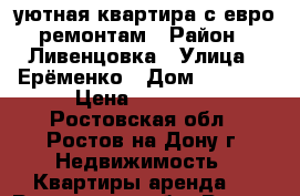 уютная квартира с евро ремонтам › Район ­ Ливенцовка › Улица ­ Ерёменко › Дом ­ 97/23 › Цена ­ 15 000 - Ростовская обл., Ростов-на-Дону г. Недвижимость » Квартиры аренда   . Ростовская обл.,Ростов-на-Дону г.